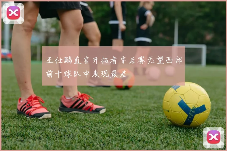 王仕鹏直言开拓者季后赛无望西部前十球队中表现最差