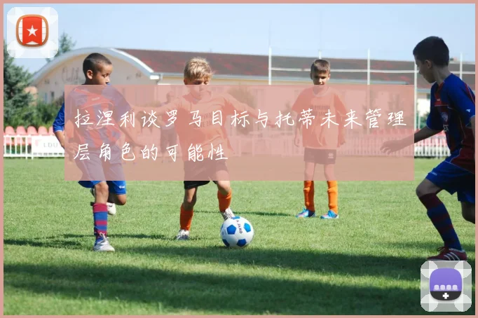 拉涅利谈罗马目标与托蒂未来管理层角色的可能性