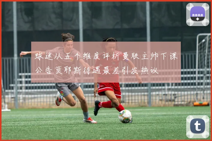 球迷从五个维度评析曼联主帅下课公告莫耶斯待遇最差引发热议