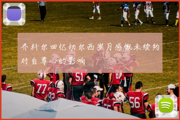 乔科尔回忆切尔西岁月感慨未续约对自尊心的影响