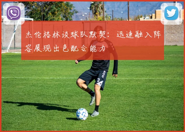 杰伦格林谈球队默契：迅速融入阵容展现出色配合能力