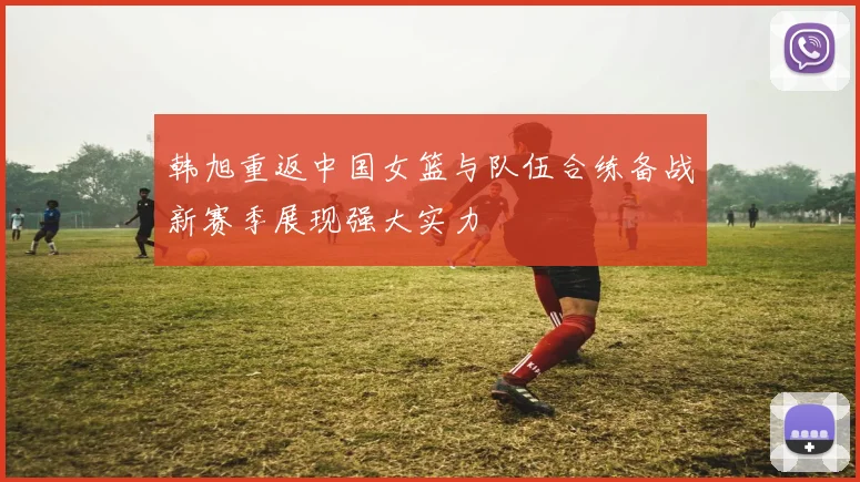 韩旭重返中国女篮与队伍合练备战新赛季展现强大实力