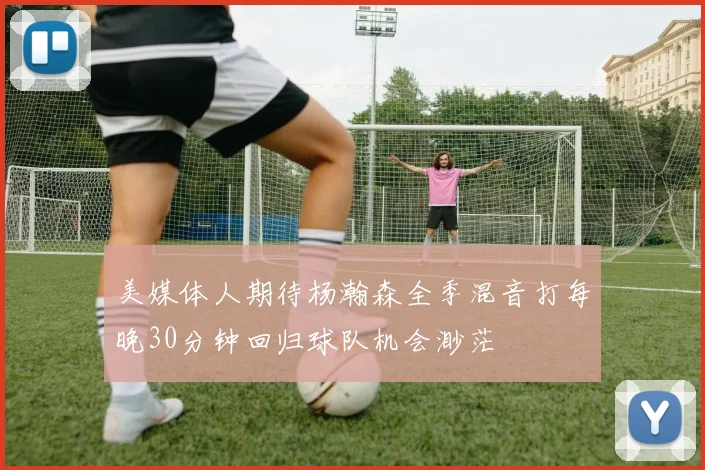 美媒体人期待杨瀚森全季混音打每晚30分钟回归球队机会渺茫