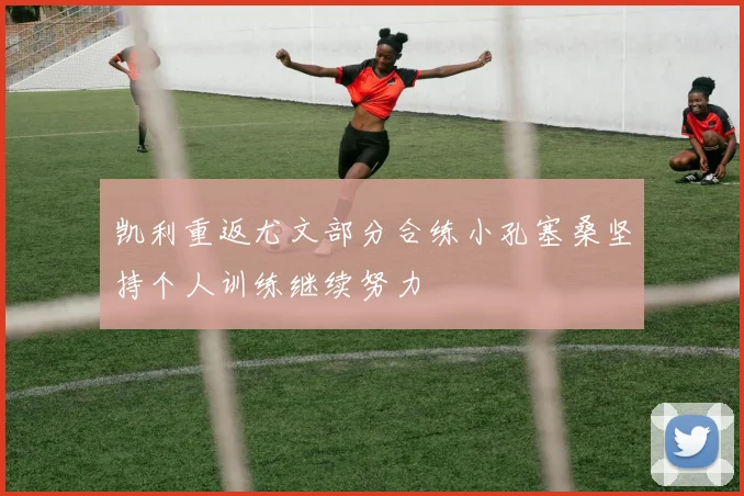 凯利重返尤文部分合练小孔塞桑坚持个人训练继续努力