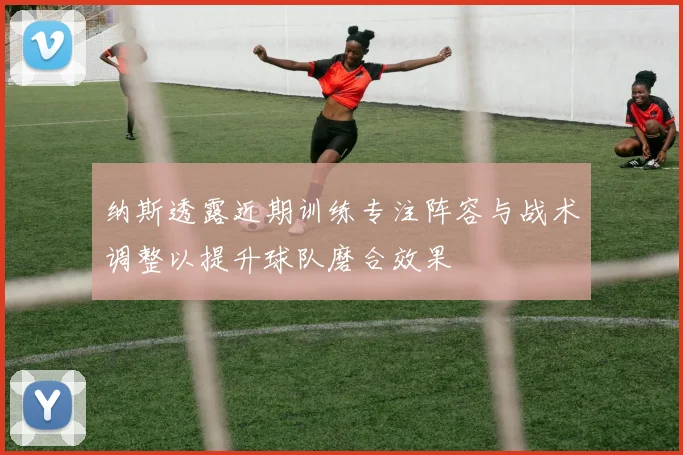 纳斯透露近期训练专注阵容与战术调整以提升球队磨合效果