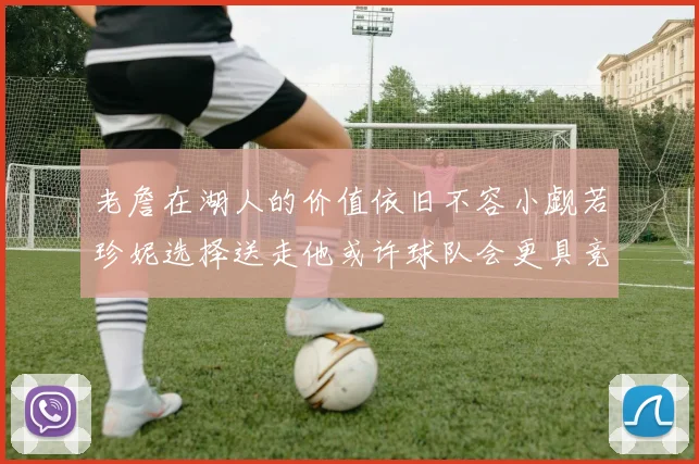 老詹在湖人的价值依旧不容小觑若珍妮选择送走他或许球队会更具竞争力