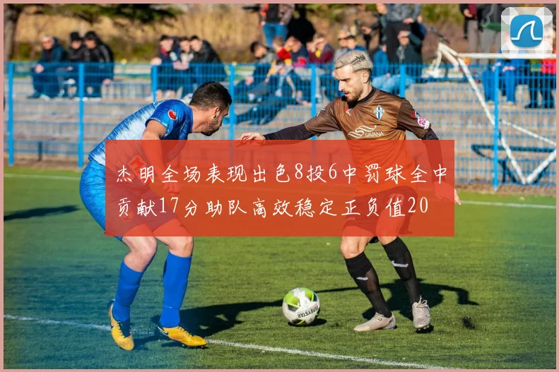 杰明全场表现出色8投6中罚球全中贡献17分助队高效稳定正负值20