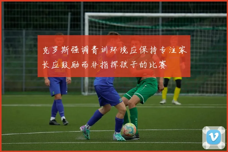 克罗斯强调青训环境应保持专注家长应鼓励而非指挥孩子的比赛