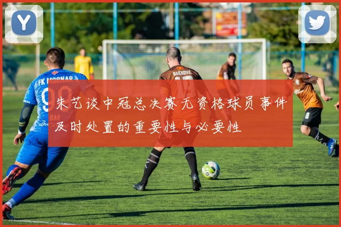 朱艺谈中冠总决赛无资格球员事件及时处置的重要性与必要性