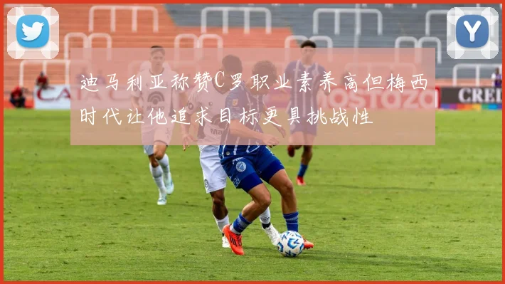 迪马利亚称赞C罗职业素养高但梅西时代让他追求目标更具挑战性