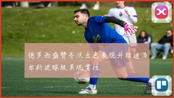 德罗西盛赞齐沃出色表现并称迪马尔科进球极具观赏性