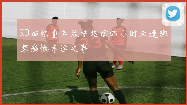 KD回忆童年放学路途四小时未遭绑架感慨幸运之事