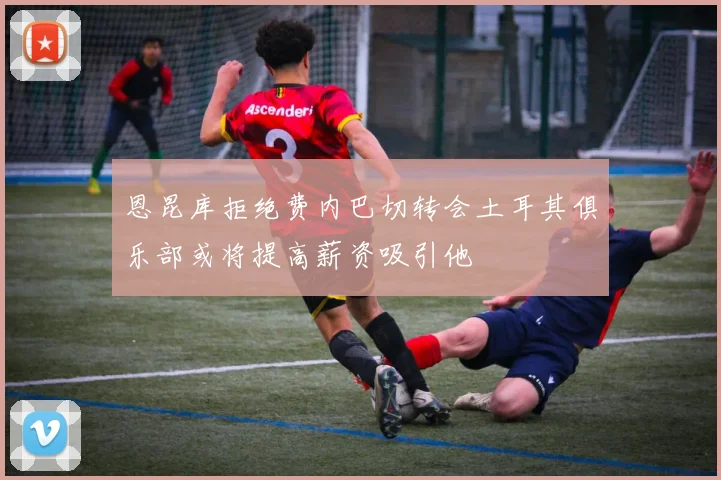 恩昆库拒绝费内巴切转会土耳其俱乐部或将提高薪资吸引他