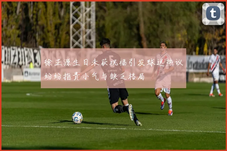 徐正源生日未获祝福引发球迷热议纷纷指责小气与缺乏格局