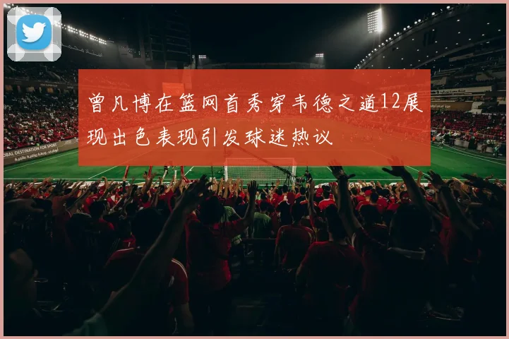 曾凡博在篮网首秀穿韦德之道12展现出色表现引发球迷热议