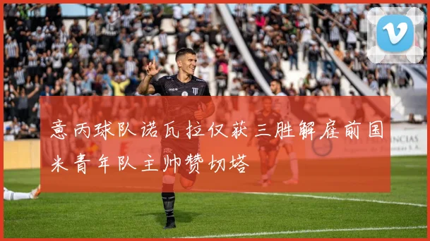 意丙球队诺瓦拉仅获三胜解雇前国米青年队主帅赞切塔