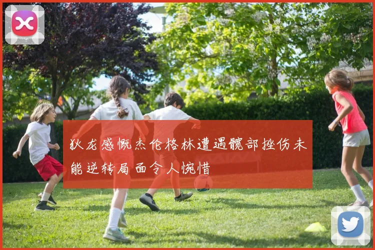 狄龙感慨杰伦格林遭遇髋部挫伤未能逆转局面令人惋惜