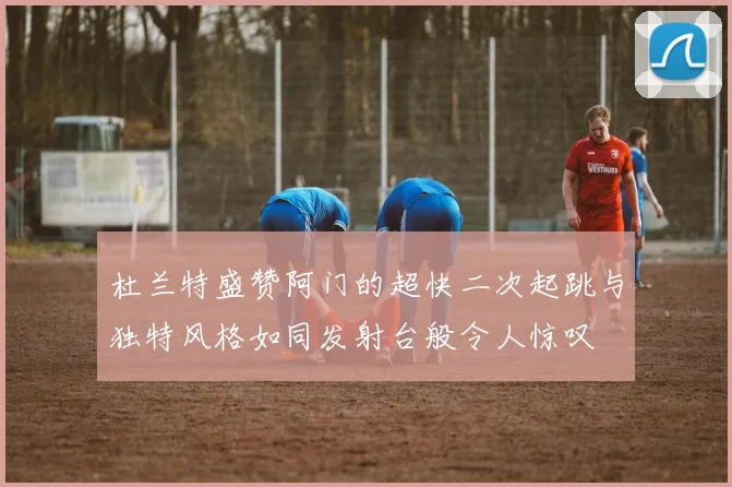 杜兰特盛赞阿门的超快二次起跳与独特风格如同发射台般令人惊叹