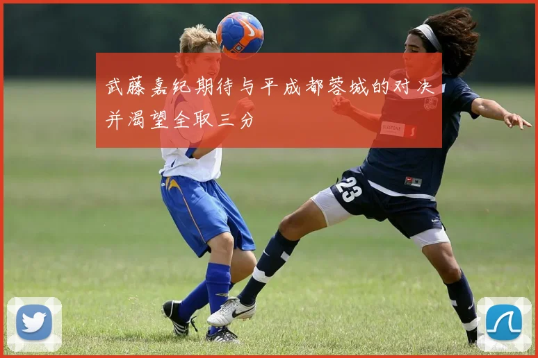 武藤嘉纪期待与平成都蓉城的对决并渴望全取三分