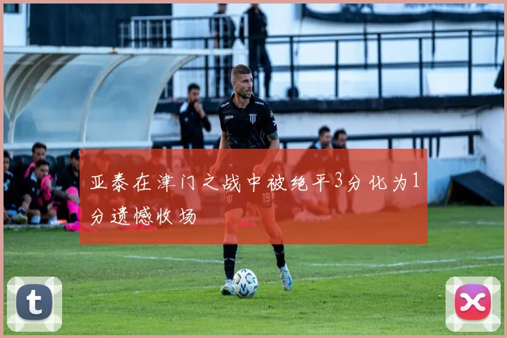 亚泰在津门之战中被绝平3分化为1分遗憾收场