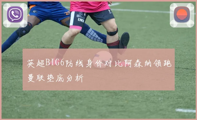 英超BIG6防线身价对比阿森纳领跑曼联垫底分析