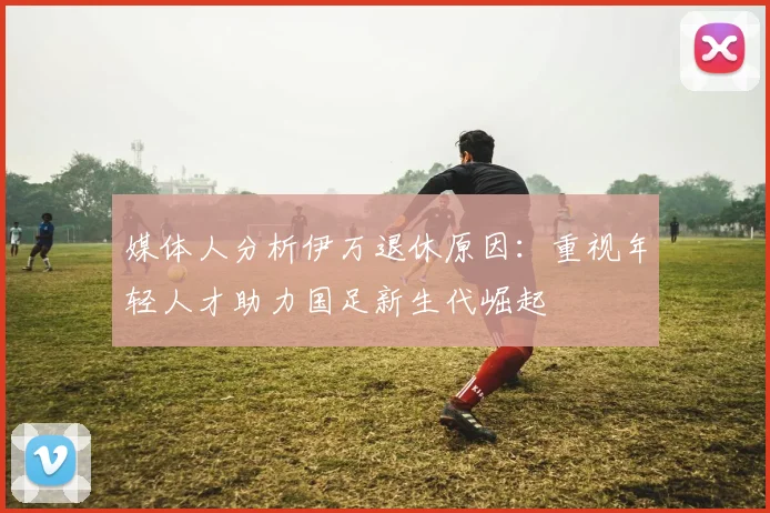媒体人分析伊万退休原因：重视年轻人才助力国足新生代崛起