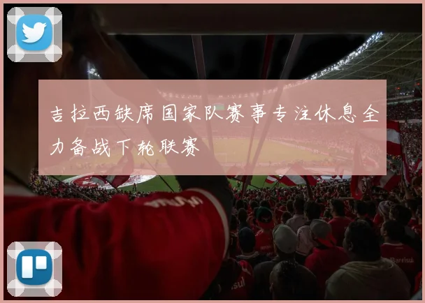 吉拉西缺席国家队赛事专注休息全力备战下轮联赛
