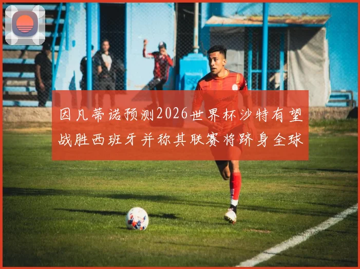 因凡蒂诺预测2026世界杯沙特有望战胜西班牙并称其联赛将跻身全球前三