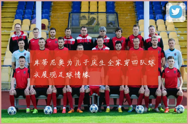 库蒂尼奥为儿子庆生全家穿四队球衣展现足球情缘