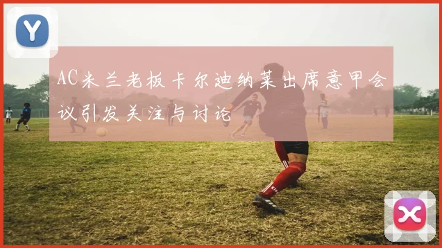 AC米兰老板卡尔迪纳莱出席意甲会议引发关注与讨论