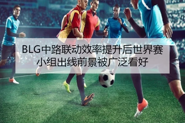 BLG中路联动效率提升后世界赛小组出线前景被广泛看好